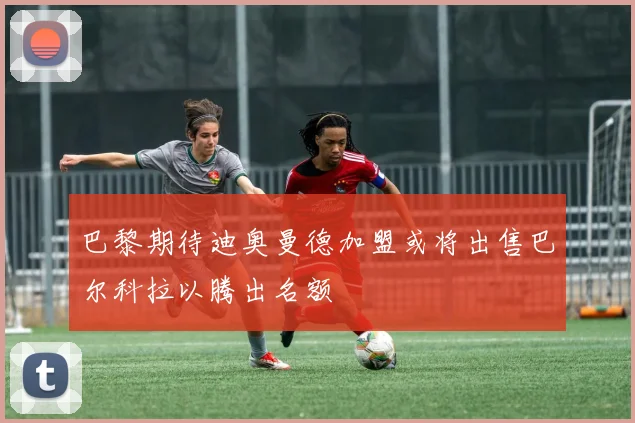 巴黎期待迪奥曼德加盟或将出售巴尔科拉以腾出名额