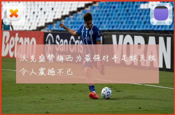 沃克盛赞梅西为最强对手足球天赋令人震撼不已