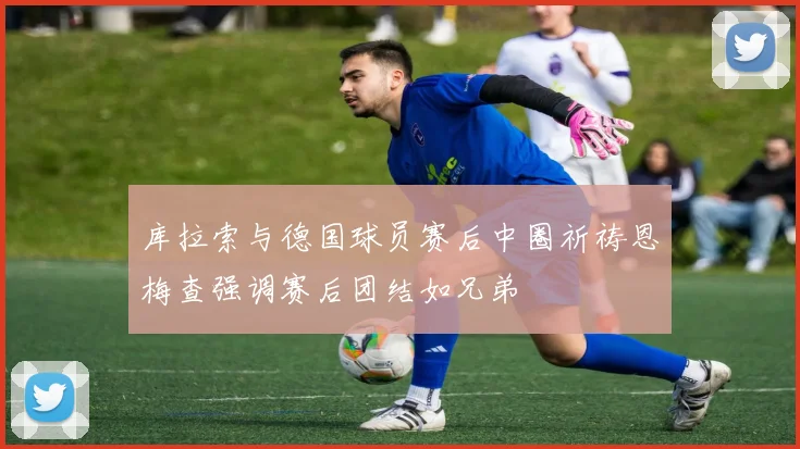 库拉索与德国球员赛后中圈祈祷恩梅查强调赛后团结如兄弟