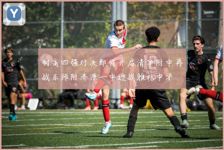 耐高四强对决即将开启清华附中再战东师附济源一中迎战雅礼中学