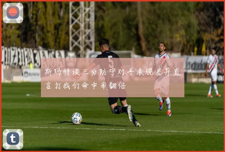 斯玛特谈三分防守对手表现差异直言打我们命中率翻倍