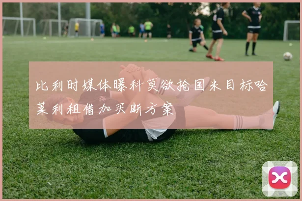 比利时媒体曝科莫欲抢国米目标哈莱利租借加买断方案
