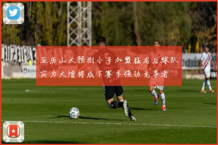 亚历山大预测小卡加盟猛龙后球队实力大增将成下赛季强劲竞争者