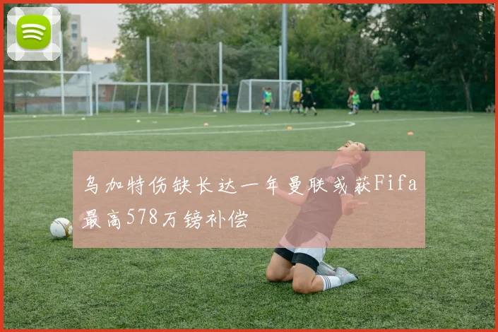 乌加特伤缺长达一年曼联或获Fifa最高578万镑补偿
