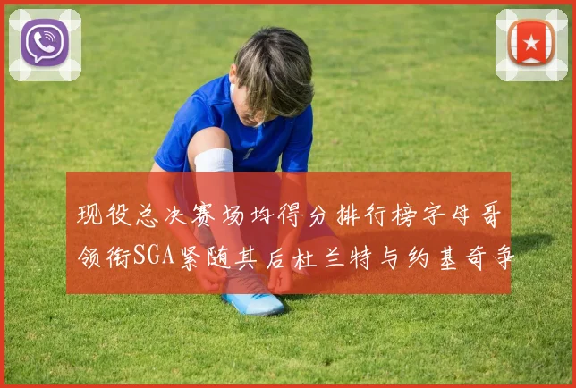 现役总决赛场均得分排行榜字母哥领衔SGA紧随其后杜兰特与约基奇争夺第三名
