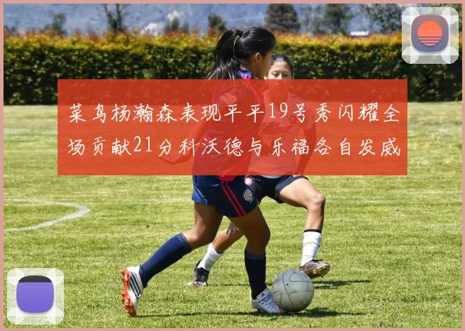 菜鸟杨瀚森表现平平19号秀闪耀全场贡献21分科沃德与乐福各自发威