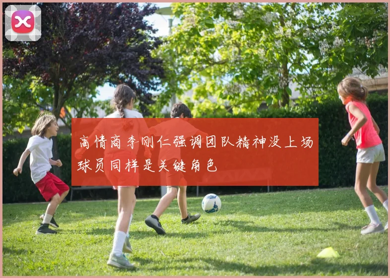 高情商李刚仁强调团队精神没上场球员同样是关键角色