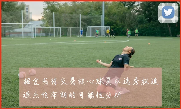 掘金或将交易核心球员以选秀权追逐杰伦布朗的可能性分析
