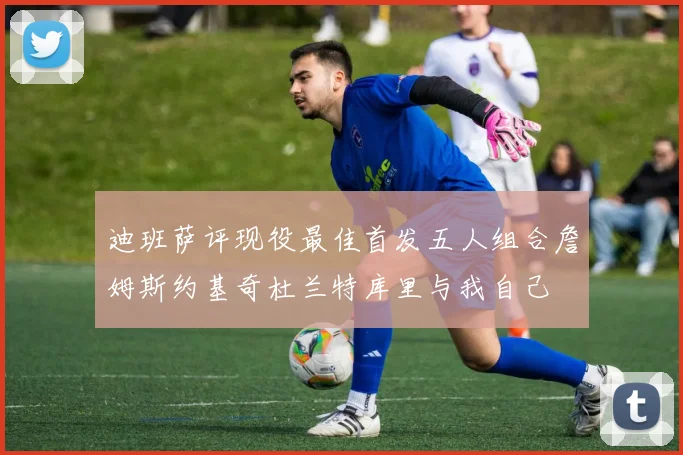 迪班萨评现役最佳首发五人组合詹姆斯约基奇杜兰特库里与我自己