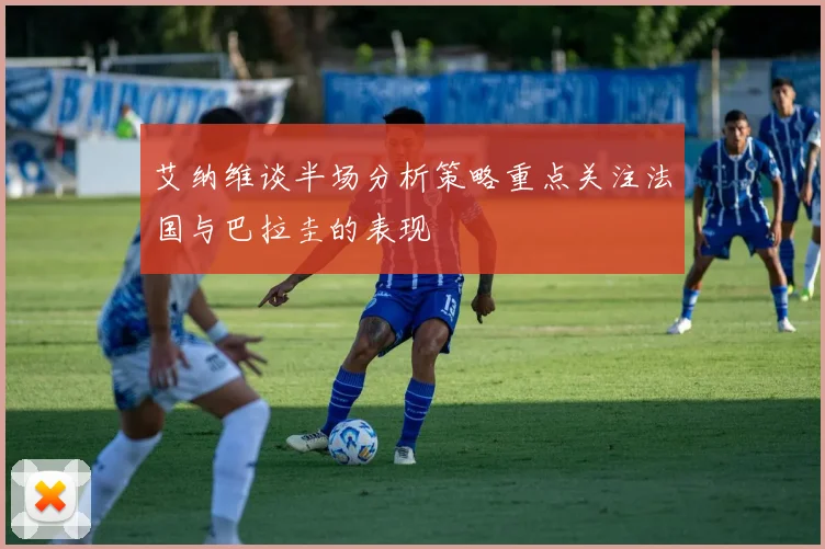 艾纳维谈半场分析策略重点关注法国与巴拉圭的表现
