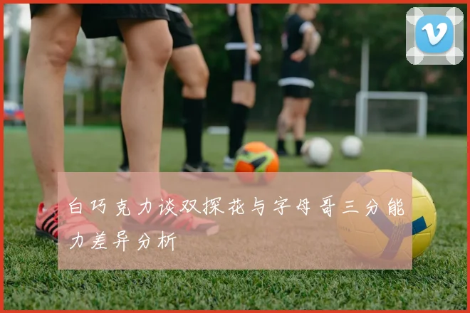 白巧克力谈双探花与字母哥三分能力差异分析