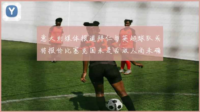 意大利媒体报道拜仁与英超球队或将报价比塞克国米是否放人尚未确定