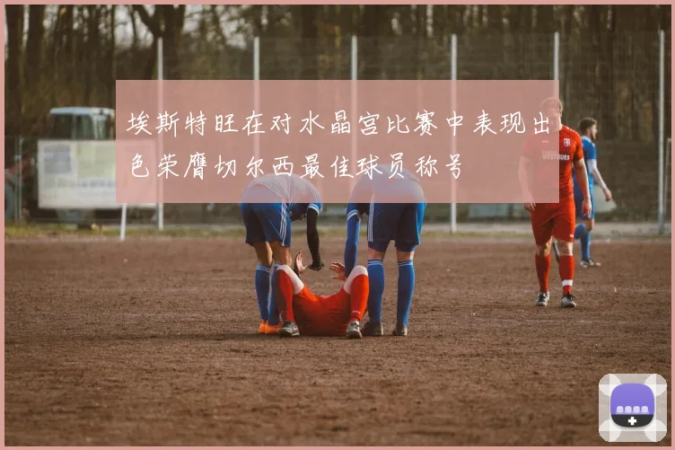 埃斯特旺在对水晶宫比赛中表现出色荣膺切尔西最佳球员称号