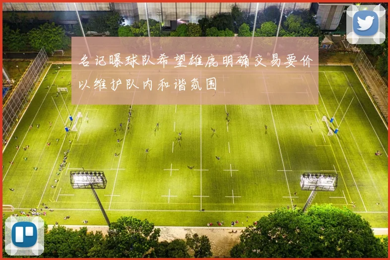 名记曝球队希望雄鹿明确交易要价以维护队内和谐氛围