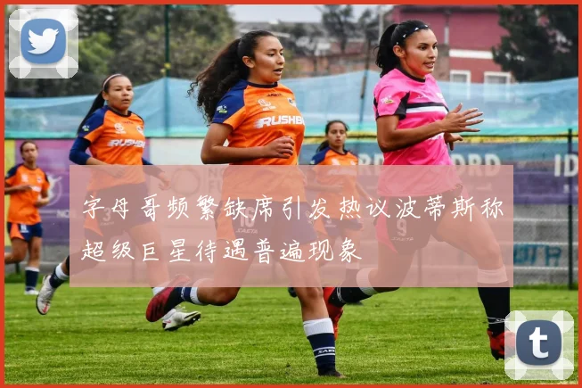 字母哥频繁缺席引发热议波蒂斯称超级巨星待遇普遍现象