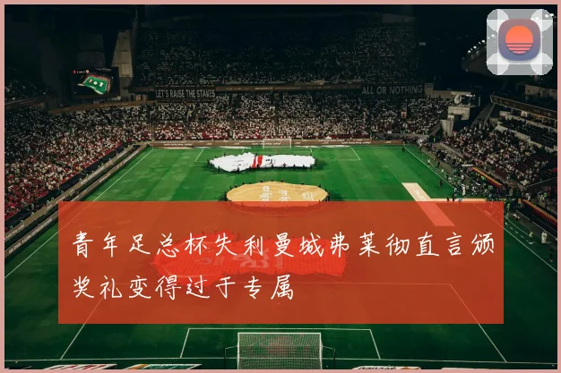 青年足总杯失利曼城弗莱彻直言颁奖礼变得过于专属