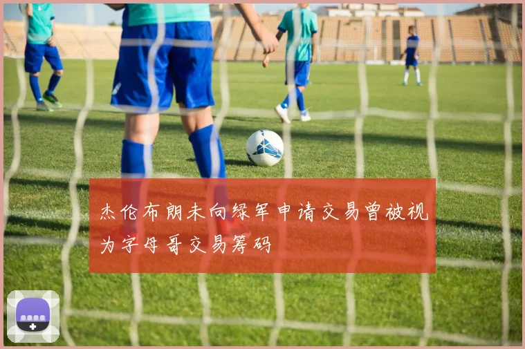 杰伦布朗未向绿军申请交易曾被视为字母哥交易筹码
