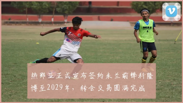 热那亚正式宣布签约米兰前锋科隆博至2029年，转会交易圆满完成